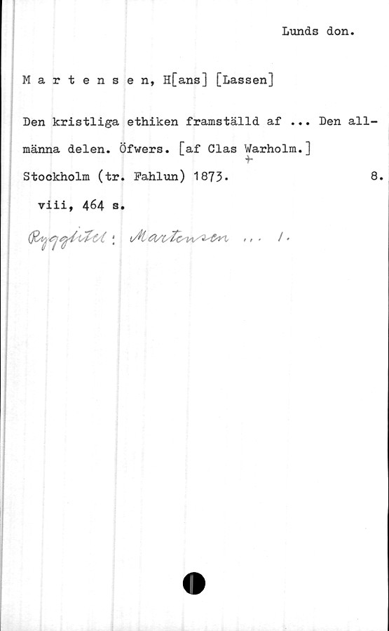  ﻿Lunds don.
Martensen, H[ans] [Lassen]
Den kristliga ethiken framställd af ... Den all-
männa delen. Öfwers. [af Clas Warholm.]
+-
Stockholm (tr. Fahlun) 1873.
viii, 464 a.
(j&trj t/C j iAt /'
8.